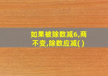 如果被除数减6,商不变,除数应减( )